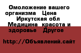 Омоложение вашего организма › Цена ­ 500 - Иркутская обл. Медицина, красота и здоровье » Другое   